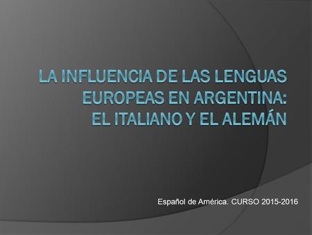 LA INFLUENCIA DE LAS LENGUAS EUROPEAS EN ARGENTINA: EL ITALIANO Y EL ALEMÁN Español de América. CURSO 2015-2016.
