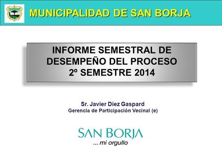 MUNICIPALIDAD DE SAN BORJA Sr. Javier Diez Gaspard Gerencia de Participación Vecinal (e) INFORME SEMESTRAL DE DESEMPEÑO DEL PROCESO 2º SEMESTRE 2014 INFORME.