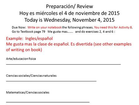 Preparación/ Review Hoy es miércoles el 4 de noviembre de 2015 Today is Wednesday, November 4, 2015 Due Now: Write on your notebook the following phrases.