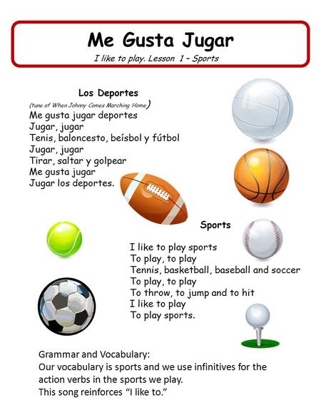 Me Gusta Jugar I like to play. Lesson 1 – Sports Los Deportes (tune of When Johnny Comes Marching Home ) Me gusta jugar deportes Jugar, jugar Tenis, baloncesto,