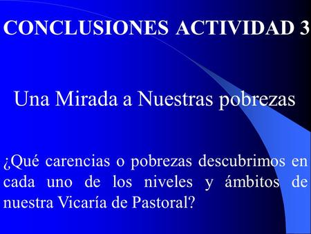 CONCLUSIONES ACTIVIDAD 3 Una Mirada a Nuestras pobrezas ¿Qué carencias o pobrezas descubrimos en cada uno de los niveles y ámbitos de nuestra Vicaría de.