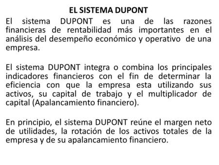 EL SISTEMA DUPONT El sistema DUPONT es una de las razones financieras de rentabilidad más importantes en el análisis del desempeño económico y operativo.