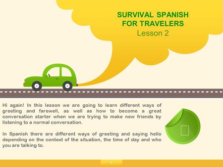 1 SURVIVAL SPANISH FOR TRAVELERS Lesson 2 ☞ Hi again! In this lesson we are going to learn different ways of greeting and farewell, as well as how to become.