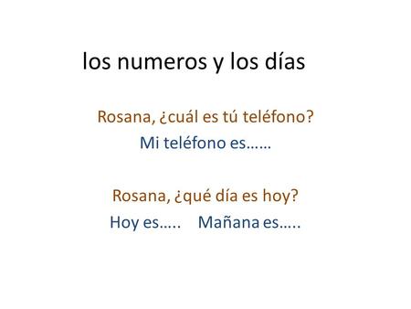 Los numeros y los días Rosana, ¿cuál es tú teléfono? Mi teléfono es…… Rosana, ¿qué día es hoy? Hoy es….. Mañana es…..