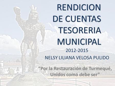 RENDICION DE CUENTAS TESORERIA MUNICIPAL 2012-2015 NELSY LILIANA VELOSA PULIDO “Por la Restauración de Turmequé, Unidos como debe ser”