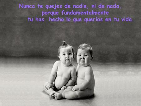 Nunca te quejes de nadie, ni de nada, porque fundamentalmente tu has hecho lo que querías en tu vida.