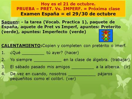 Hoy es el 21 de octubre. PRUEBA – PRET. Vs. IMPERF. = Próxima clase Examen España = el 29/30 de octubre Saquen:- la tarea (Vocab. Practica 1), paquete.