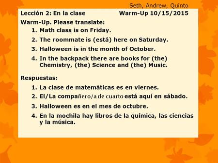 Lección 2: En la clase Warm-Up 10/15/2015 Warm-Up. Please translate: 1.Math class is on Friday. 2.The roommate is (está) here on Saturday. 3.Halloween.