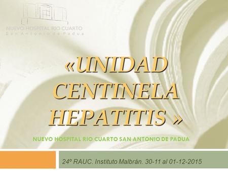 «UNIDAD CENTINELA HEPATITIS » NUEVO HOSPITAL RIO CUARTO SAN ANTONIO DE PADUA 24º RAUC. Instituto Malbrán. 30-11 al 01-12-2015.