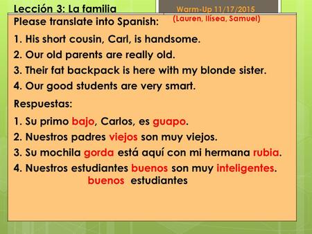 Lección 3: La familia Please translate into Spanish: 1.His short cousin, Carl, is handsome. 2.Our old parents are really old. 3.Their fat backpack is here.