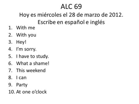 ALC 69 Hoy es miércoles el 28 de marzo de 2012. Escribe en español e inglés 1.With me 2.With you 3.Hey! 4.I’m sorry. 5.I have to study. 6.What a shame!