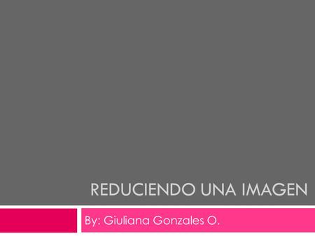 REDUCIENDO UNA IMAGEN By: Giuliana Gonzales O.. Pasos a seguir..  Existen diferentes tipos de reducir una imagen con gran tamaño. Aquí les mostrare tres.