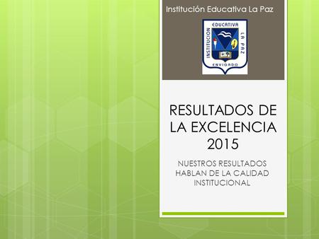 RESULTADOS DE LA EXCELENCIA 2015 NUESTROS RESULTADOS HABLAN DE LA CALIDAD INSTITUCIONAL Institución Educativa La Paz.