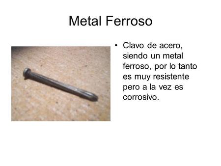 Metal Ferroso Clavo de acero, siendo un metal ferroso, por lo tanto es muy resistente pero a la vez es corrosivo.
