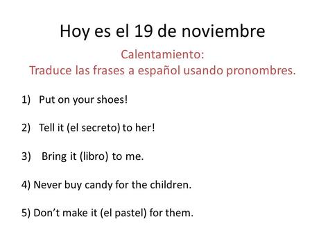 Hoy es el 19 de noviembre Calentamiento: Traduce las frases a español usando pronombres. 1)Put on your shoes! 2)Tell it (el secreto) to her! 3) Bring it.