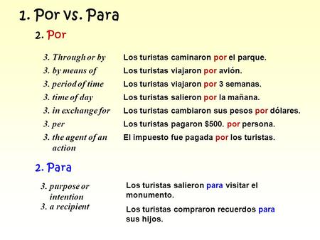 1. Por vs. Para 2. Por 3. Through or by Los turistas caminaron por el parque. 3. by means of Los turistas viajaron por avión. 3. period of time Los turistas.