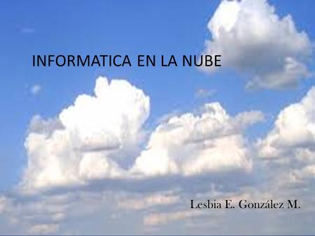 INFORMATICA EN LA NUBE Lesbia E. González M.. La nube es un hogar para los archivos que no viven en tu computadora. La computación en la nube nos permite.