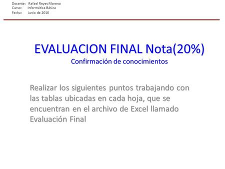 Docente: Rafael Reyes Moreno Curso: Informática Básica Fecha: Junio de 2010 EVALUACION FINAL Nota(20%) Confirmación de conocimientos Realizar los siguientes.
