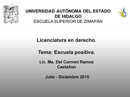 UNIVERSIDAD AUTÓNOMA DEL ESTADO DE HIDALGO ESCUELA SUPERIOR DE ZIMAPÁN Licenciatura en derecho. Tema: Escuela positiva. Lic. Ma. Del Carmen Ramos Castañon.