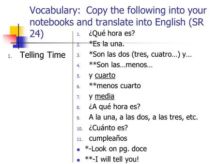 Vocabulary: Copy the following into your notebooks and translate into English (SR 24) 1. Telling Time 1. ¿Qué hora es? 2. *Es la una. 3. *Son las dos (tres,