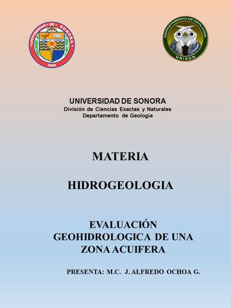 EVALUACIÓN GEOHIDROLOGICA DE UNA ZONA ACUIFERA PRESENTA: M.C. J. ALFREDO OCHOA G. UNIVERSIDAD DE SONORA División de Ciencias Exactas y Naturales Departamento.