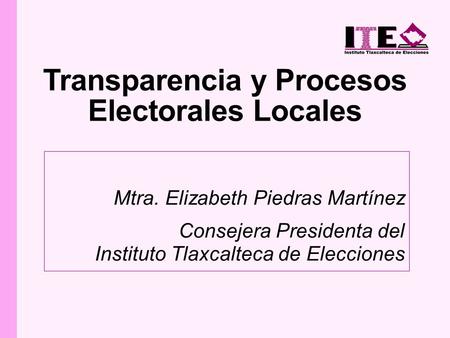 Transparencia y Procesos Electorales Locales Mtra. Elizabeth Piedras Martínez Consejera Presidenta del Instituto Tlaxcalteca de Elecciones.