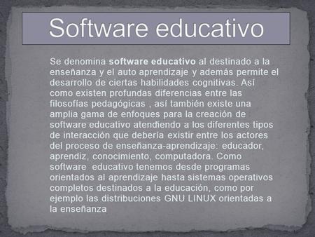 Se denomina software educativo al destinado a la enseñanza y el auto aprendizaje y además permite el desarrollo de ciertas habilidades cognitivas. Así.