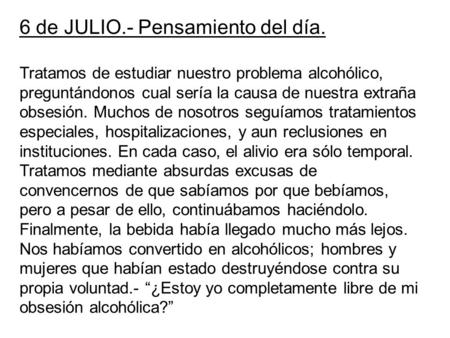6 de JULIO.- Pensamiento del día. Tratamos de estudiar nuestro problema alcohólico, preguntándonos cual sería la causa de nuestra extraña obsesión. Muchos.