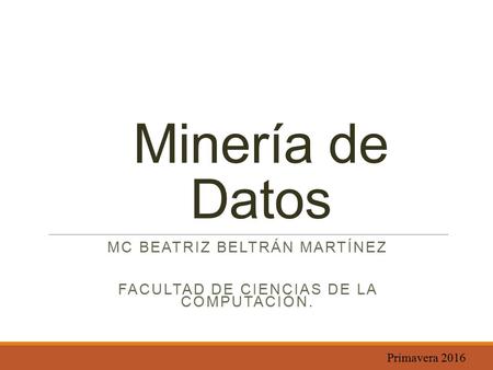 Minería de Datos MC BEATRIZ BELTRÁN MARTÍNEZ FACULTAD DE CIENCIAS DE LA COMPUTACIÓN. Primavera 2016.