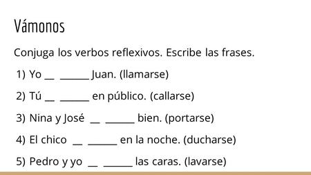 Vámonos Conjuga los verbos reflexivos. Escribe las frases. 1) Yo __ ______ Juan. (llamarse) 2) Tú __ ______ en público. (callarse) 3) Nina y José __ ______.