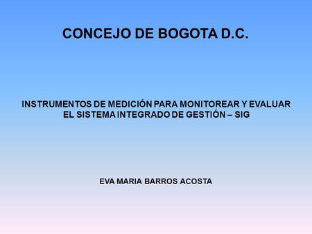 INSTRUMENTOS DE MEDICIÓN PARA MONITOREAR Y EVALUAR EL SISTEMA INTEGRADO DE GESTIÓN – SIG CONCEJO DE BOGOTA D.C. EVA MARIA BARROS ACOSTA.
