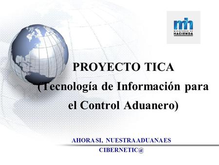 MINISTERIO DE HACIENDA Dirección General de Aduanas PROYECTO TICA (Tecnología de Información para el Control Aduanero) AHORA SI, NUESTRA ADUANA ES
