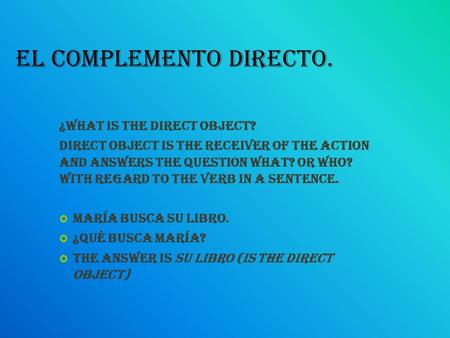 El complemento directo. ¿What is the direct object? Direct object is the receiver of the action and answers the question what? or who? With regard to the.