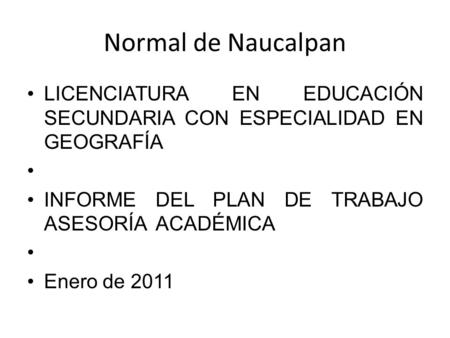 Normal de Naucalpan LICENCIATURA EN EDUCACIÓN SECUNDARIA CON ESPECIALIDAD EN GEOGRAFÍA INFORME DEL PLAN DE TRABAJO ASESORÍA ACADÉMICA Enero de 2011.