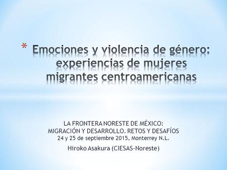 LA FRONTERA NORESTE DE MÉXICO: MIGRACIÓN Y DESARROLLO. RETOS Y DESAFÍOS 24 y 25 de septiembre 2015, Monterrey N.L. Hiroko Asakura (CIESAS-Noreste)
