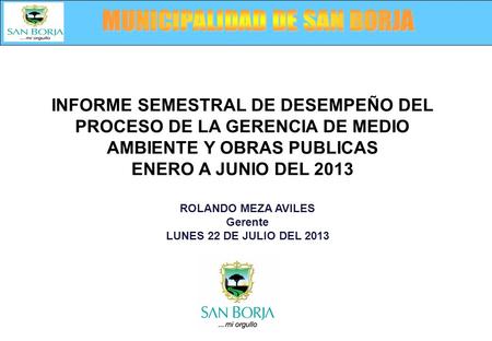 ROLANDO MEZA AVILES Gerente LUNES 22 DE JULIO DEL 2013 INFORME SEMESTRAL DE DESEMPEÑO DEL PROCESO DE LA GERENCIA DE MEDIO AMBIENTE Y OBRAS PUBLICAS ENERO.