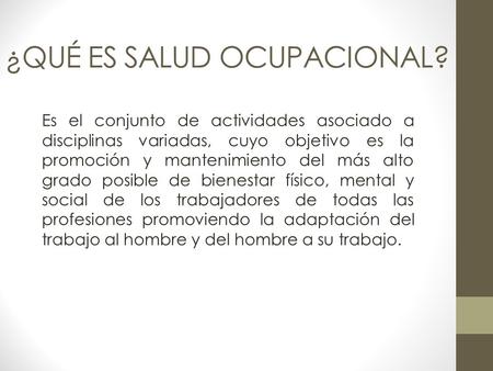 ¿QUÉ ES SALUD OCUPACIONAL? Es el conjunto de actividades asociado a disciplinas variadas, cuyo objetivo es la promoción y mantenimiento del más alto grado.