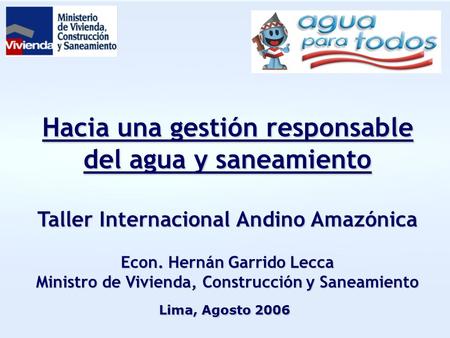 Hacia una gestión responsable del agua y saneamiento Taller Internacional Andino Amazónica Econ. Hernán Garrido Lecca Ministro de Vivienda, Construcción.