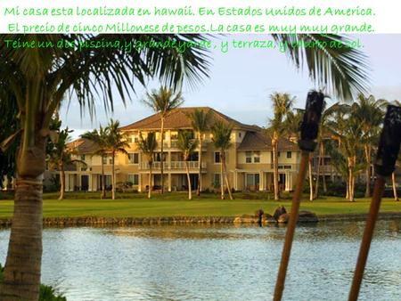 Mi casa esta localizada en hawaii. En Estados Unidos de America. El precio de cinco Millonese de pesos.La casa es muy muy grande. Teine un dos piscina,y.