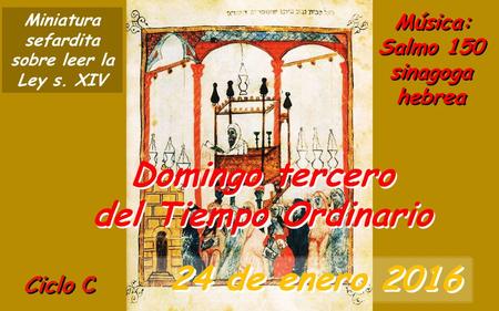 Ciclo C Domingo tercero del Tiempo Ordinario 24 de enero 2016 Música: Salmo 150 sinagoga hebrea Miniatura sefardita sobre leer la Ley s. XIV.