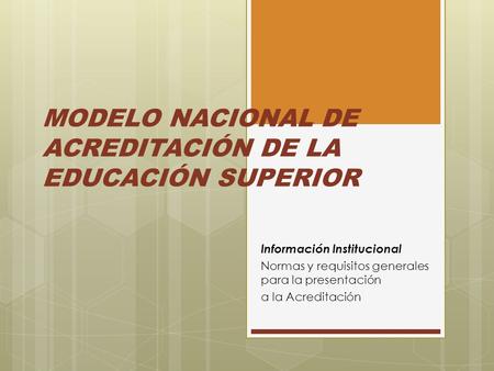 MODELO NACIONAL DE ACREDITACIÓN DE LA EDUCACIÓN SUPERIOR Información Institucional Normas y requisitos generales para la presentación a la Acreditación.