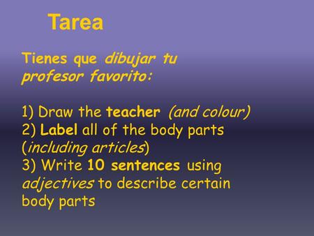 Tienes que dibujar tu profesor favorito: 1) Draw the teacher (and colour) 2) Label all of the body parts (including articles) 3) Write 10 sentences using.