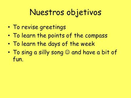 Nuestros objetivos To revise greetings To learn the points of the compass To learn the days of the week To sing a silly song and have a bit of fun.