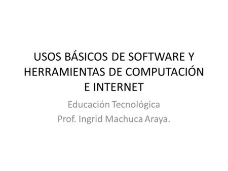 USOS BÁSICOS DE SOFTWARE Y HERRAMIENTAS DE COMPUTACIÓN E INTERNET Educación Tecnológica Prof. Ingrid Machuca Araya.