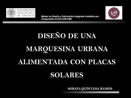 DISEÑO DE UNA MARQUESINA URBANA ALIMENTADA CON PLACAS SOLARES SORAYA QUINTANA RAMOS Máster en Diseño y Fabricación Integrada Asistidos por Computador (CAD-CAM-CIM)