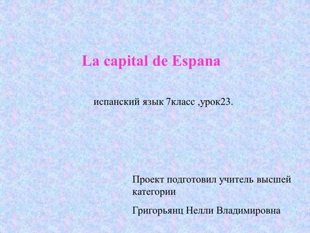 La capital de Espana испанский язык 7класс,урок23. Проект подготовил учитель высшей категории Григорьянц Нелли Владимировна.
