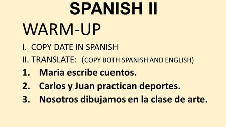 SPANISH II WARM-UP I. COPY DATE IN SPANISH II. TRANSLATE: ( COPY BOTH SPANISH AND ENGLISH) 1.Maria escribe cuentos. 2.Carlos y Juan practican deportes.