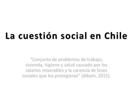 La cuestión social en Chile “Conjunto de problemas de trabajo, vivienda, higiene y salud causado por los salarios miserables y la carencia de leyes sociales.
