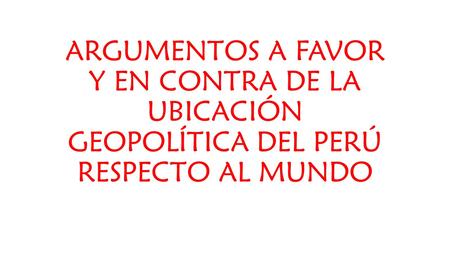 ARGUMENTOS A FAVOR Y EN CONTRA DE LA UBICACIÓN GEOPOLÍTICA DEL PERÚ RESPECTO AL MUNDO.