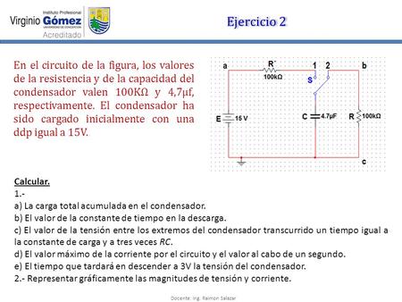 Docente: Ing. Raimon Salazar Ejercicio 2 En el circuito de la figura, los valores de la resistencia y de la capacidad del condensador valen 100KΩ y 4,7µf,